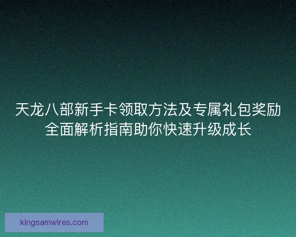 天龙八部新手卡领取方法及专属礼包奖励全面解析指南助你快速升级成长