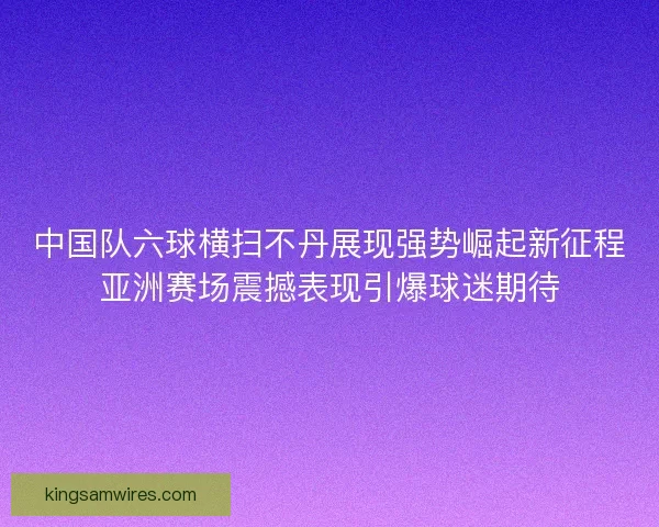 中国队六球横扫不丹展现强势崛起新征程亚洲赛场震撼表现引爆球迷期待