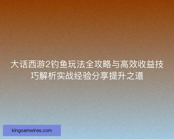 大话西游2钓鱼玩法全攻略与高效收益技巧解析实战经验分享提升之道