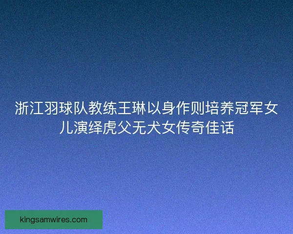 浙江羽球队教练王琳以身作则培养冠军女儿演绎虎父无犬女传奇佳话